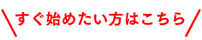 すぐ始めたい方はこちら